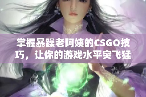 掌握暴躁老阿姨的CSGO技巧，让你的游戏水平突飞猛进