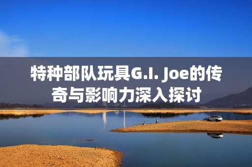 特种部队玩具G.I. Joe的传奇与影响力深入探讨