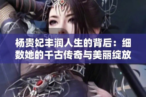 杨贵妃丰润人生的背后：细数她的千古传奇与美丽绽放