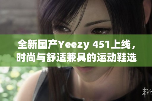 全新国产Yeezy 451上线，时尚与舒适兼具的运动鞋选择