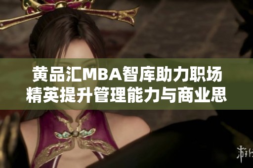 黄品汇MBA智库助力职场精英提升管理能力与商业思维