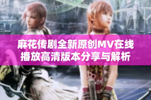 麻花传剧全新原创MV在线播放高清版本分享与解析