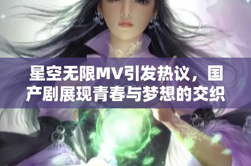 星空无限MV引发热议，国产剧展现青春与梦想的交织