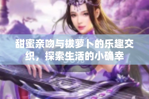 甜蜜亲吻与拔萝卜的乐趣交织，探索生活的小确幸