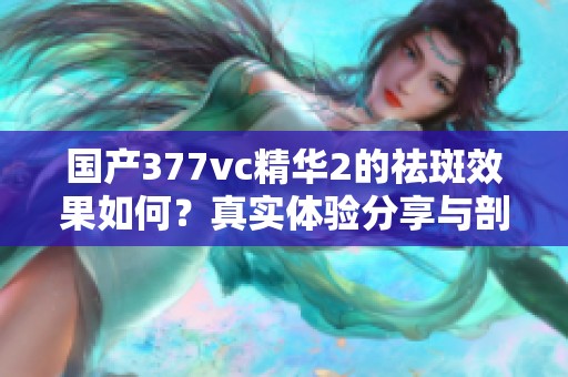 国产377vc精华2的祛斑效果如何？真实体验分享与剖析