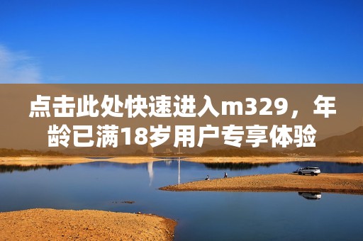 点击此处快速进入m329，年龄已满18岁用户专享体验