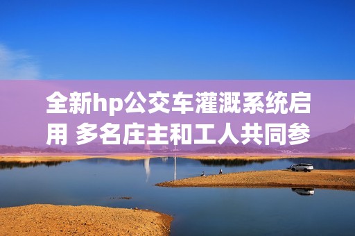 全新hp公交车灌溉系统启用 多名庄主和工人共同参与实施