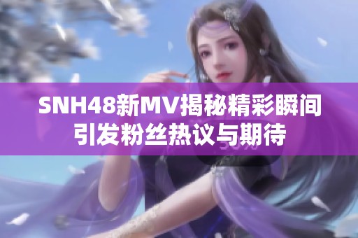 SNH48新MV揭秘精彩瞬间引发粉丝热议与期待