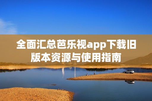 全面汇总芭乐视app下载旧版本资源与使用指南