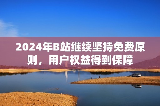 2024年B站继续坚持免费原则，用户权益得到保障