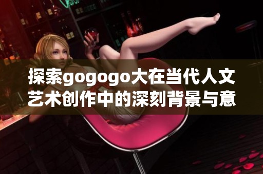 探索gogogo大在当代人文艺术创作中的深刻背景与意义