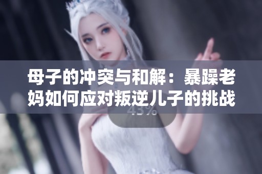 母子的冲突与和解：暴躁老妈如何应对叛逆儿子的挑战