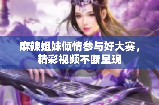 麻辣姐妹倾情参与好大赛，精彩视频不断呈现