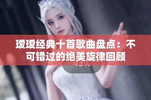 瑷瑷经典十首歌曲盘点：不可错过的绝美旋律回顾