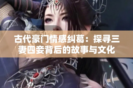 古代豪门情感纠葛：探寻三妻四妾背后的故事与文化