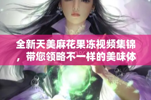 全新天美麻花果冻视频集锦，带您领略不一样的美味体验