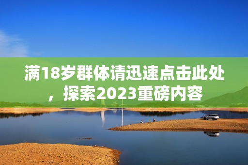 满18岁群体请迅速点击此处，探索2023重磅内容