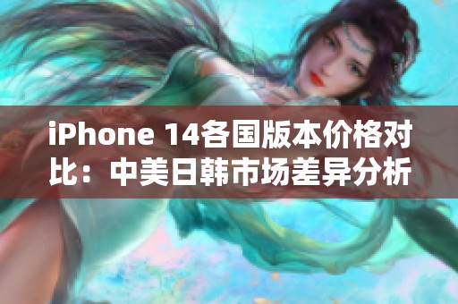 iPhone 14各国版本价格对比：中美日韩市场差异分析