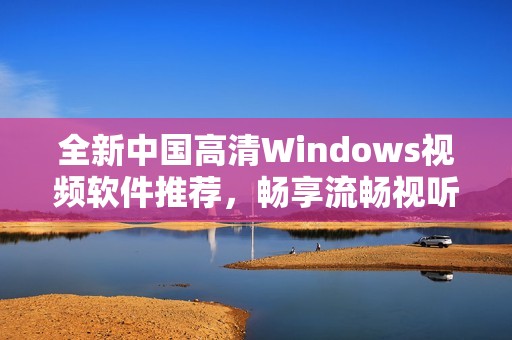 全新中国高清Windows视频软件推荐，畅享流畅视听体验