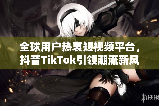 全球用户热衷短视频平台，抖音TikTok引领潮流新风尚