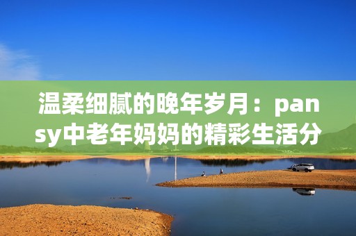 温柔细腻的晚年岁月：pansy中老年妈妈的精彩生活分享