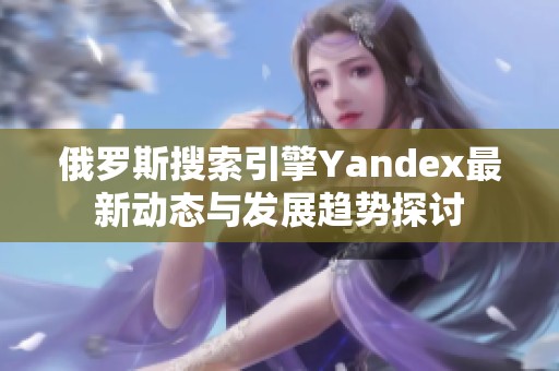 俄罗斯搜索引擎Yandex最新动态与发展趋势探讨