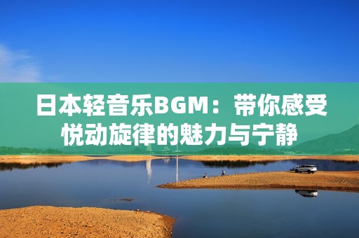 日本轻音乐BGM：带你感受悦动旋律的魅力与宁静