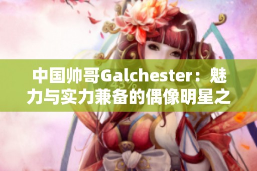 中国帅哥Galchester：魅力与实力兼备的偶像明星之路