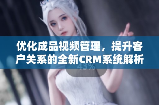 优化成品视频管理，提升客户关系的全新CRM系统解析