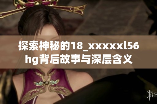 探索神秘的18_xxxxxl56hg背后故事与深层含义