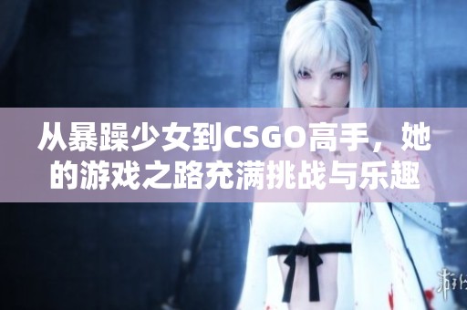 从暴躁少女到CSGO高手，她的游戏之路充满挑战与乐趣