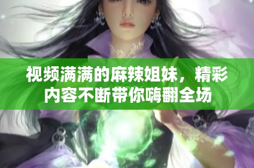 视频满满的麻辣姐妹，精彩内容不断带你嗨翻全场