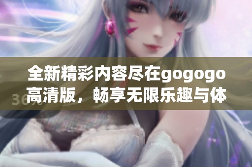 全新精彩内容尽在gogogo高清版，畅享无限乐趣与体验