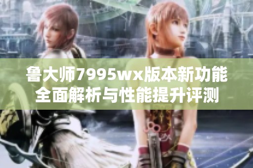 鲁大师7995wx版本新功能全面解析与性能提升评测