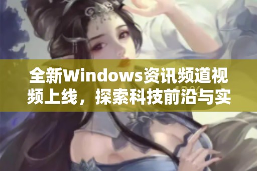 全新Windows资讯频道视频上线，探索科技前沿与实用技巧