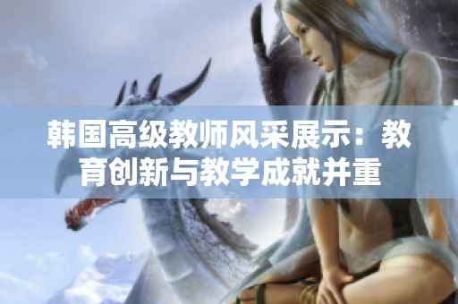 韩国高级教师风采展示：教育创新与教学成就并重