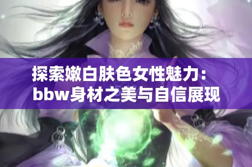 探索嫩白肤色女性魅力： bbw身材之美与自信展现