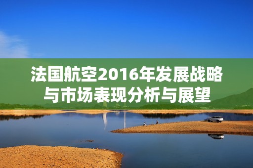 法国航空2016年发展战略与市场表现分析与展望