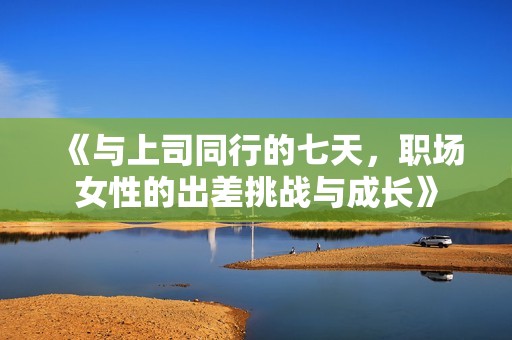 《与上司同行的七天，职场女性的出差挑战与成长》