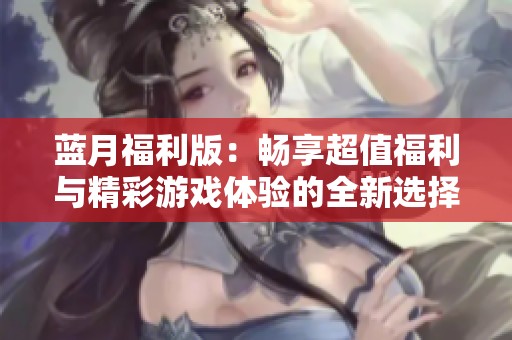 蓝月福利版：畅享超值福利与精彩游戏体验的全新选择