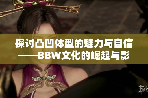 探讨凸凹体型的魅力与自信——BBW文化的崛起与影响