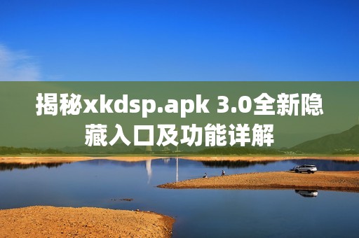 揭秘xkdsp.apk 3.0全新隐藏入口及功能详解