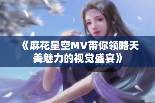 《麻花星空MV带你领略天美魅力的视觉盛宴》