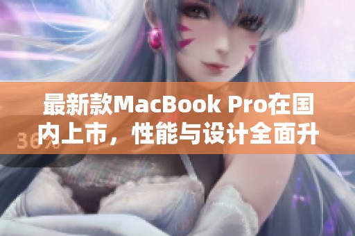 最新款MacBook Pro在国内上市，性能与设计全面升级解析