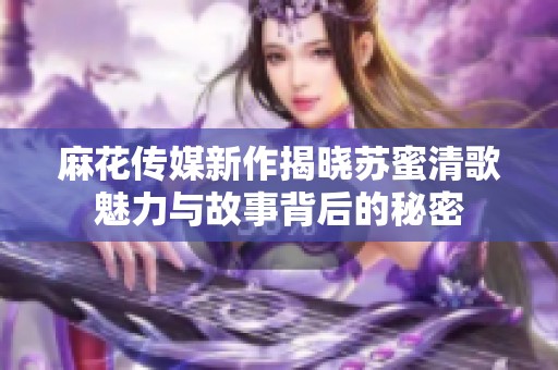 麻花传媒新作揭晓苏蜜清歌魅力与故事背后的秘密