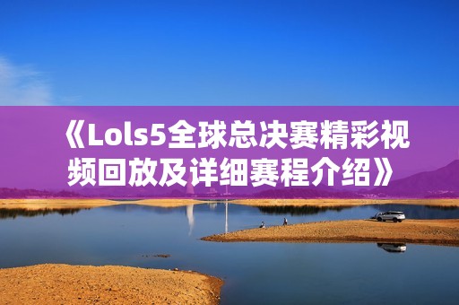 《Lols5全球总决赛精彩视频回放及详细赛程介绍》