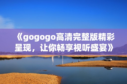 《gogogo高清完整版精彩呈现，让你畅享视听盛宴》