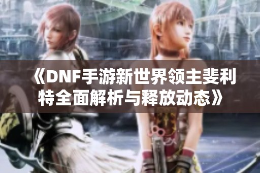 《DNF手游新世界领主斐利特全面解析与释放动态》