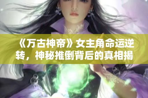 《万古神帝》女主角命运逆转，神秘推倒背后的真相揭秘