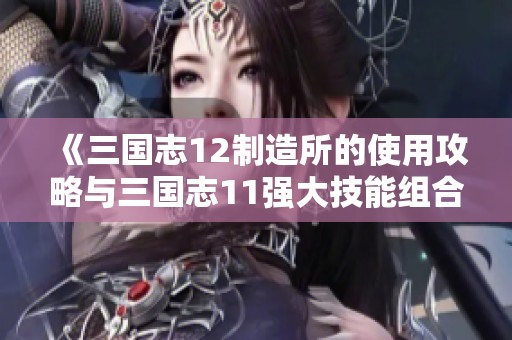 《三国志12制造所的使用攻略与三国志11强大技能组合解析》